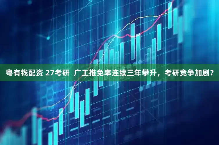 粤有钱配资 27考研  广工推免率连续三年攀升，考研竞争加剧？
