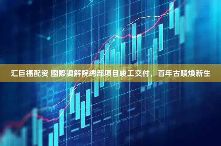 汇巨福配资 國際調解院總部項目竣工交付，百年古蹟煥新生