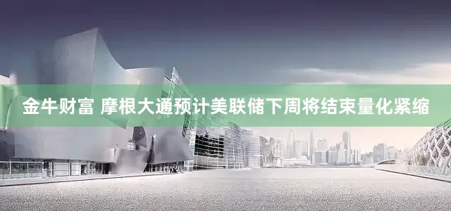 金牛财富 摩根大通预计美联储下周将结束量化紧缩